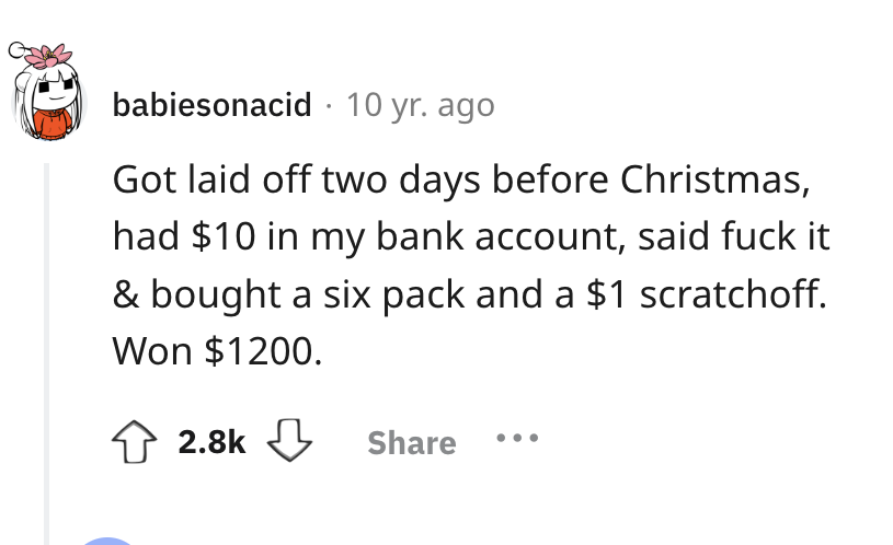 number - babiesonacid 10 yr. ago Got laid off two days before Christmas, had $10 in my bank account, said fuck it & bought a six pack and a $1 scratchoff. Won $1200.